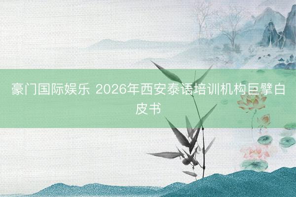 豪门国际娱乐 2026年西安泰语培训机构巨擘白皮书