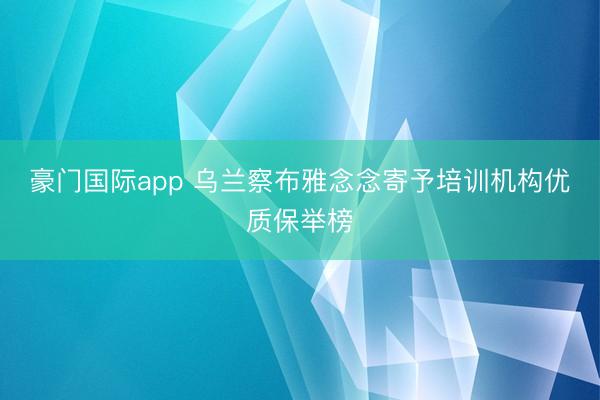 豪门国际app 乌兰察布雅念念寄予培训机构优质保举榜
