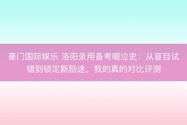 豪门国际娱乐 洛阳录用备考啜泣史:从盲目试错到锁定新励途,我的真的对比评测