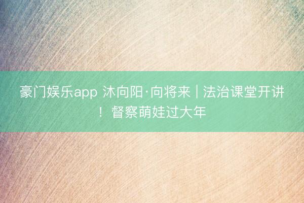豪门娱乐app 沐向阳·向将来 | 法治课堂开讲!督察萌娃过大年
