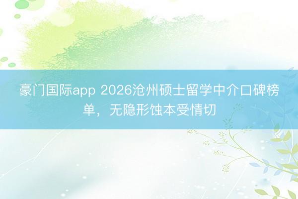 豪门国际app 2026沧州硕士留学中介口碑榜单，无隐形蚀本受情切