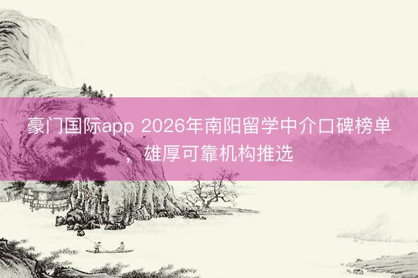 豪门国际app 2026年南阳留学中介口碑榜单，雄厚可靠机构推选