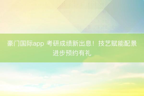 豪门国际app 考研成绩新出息！技艺赋能配景进步预约有礼