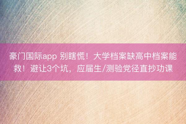 豪门国际app 别瞎慌！大学档案缺高中档案能救！避让3个坑，应届生/测验党径直抄功课