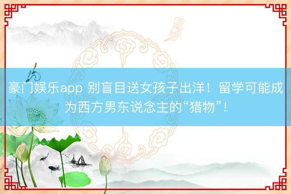 豪门娱乐app 别盲目送女孩子出洋!留学可能成为西方男东说念主的“猎物”!