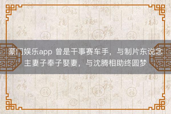 豪门娱乐app 曾是干事赛车手,与制片东说念主妻子奉子娶妻,与沈腾相助终圆梦