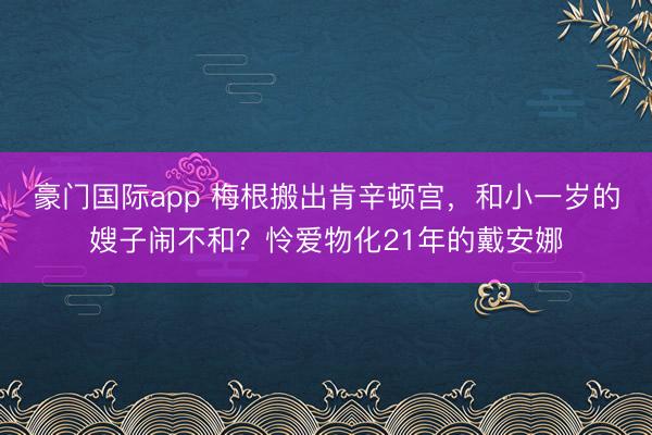 豪门国际app 梅根搬出肯辛顿宫，和小一岁的嫂子闹不和？怜爱物化21年的戴安娜