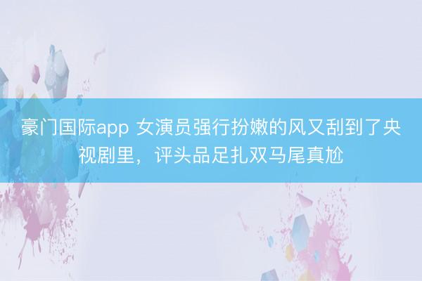 豪门国际app 女演员强行扮嫩的风又刮到了央视剧里，评头品足扎双马尾真尬
