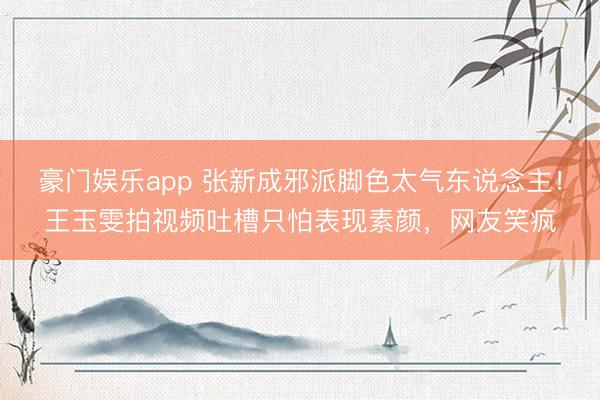 豪门娱乐app 张新成邪派脚色太气东说念主！王玉雯拍视频吐槽只怕表现素颜，网友笑疯