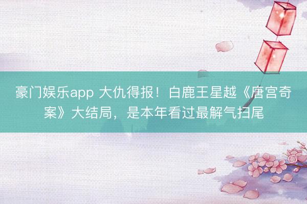 豪门娱乐app 大仇得报！白鹿王星越《唐宫奇案》大结局，是本年看过最解气扫尾