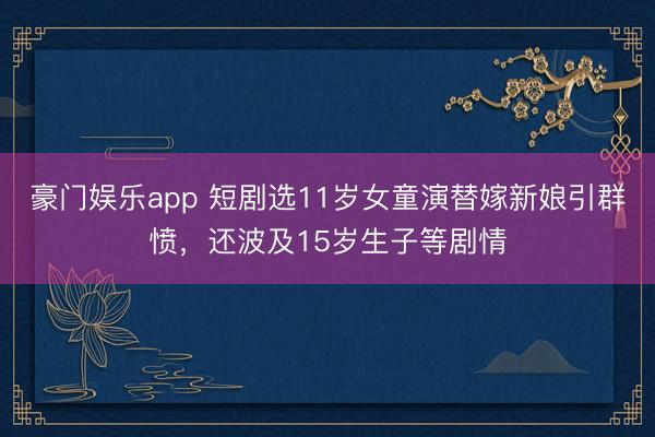 豪门娱乐app 短剧选11岁女童演替嫁新娘引群愤，还波及15岁生子等剧情