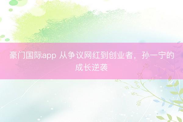 豪门国际app 从争议网红到创业者,孙一宁的成长逆袭