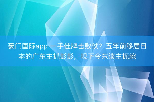 豪门国际app 一手佳牌击败仗？五年前移居日本的广东主抓彭彭，现下令东谈主扼腕