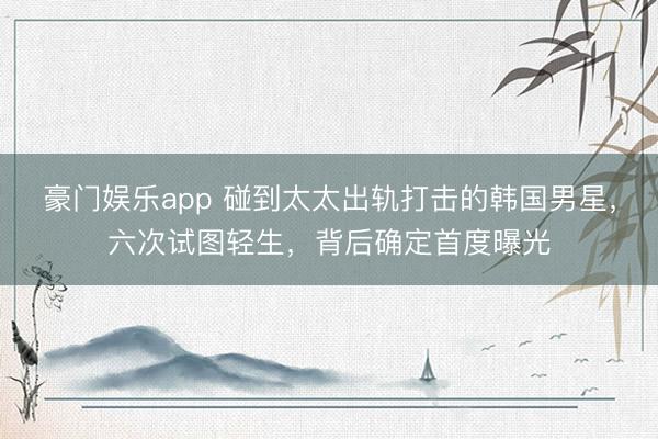 豪门娱乐app 碰到太太出轨打击的韩国男星,六次试图轻生,背后确定首度曝光