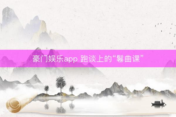 豪门娱乐app 跑谈上的“鬈曲课”