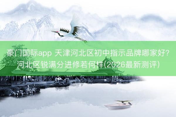 豪门国际app 天津河北区初中指示品牌哪家好？河北区锐满分进修若何样(2026最新测评）