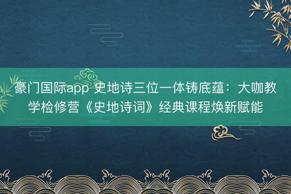 豪门国际app 史地诗三位一体铸底蕴:大咖教学检修营《史地诗词》经典课程焕新赋能