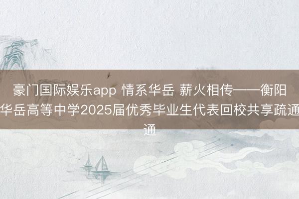 豪门国际娱乐app 情系华岳 薪火相传——衡阳华岳高等中学2025届优秀毕业生代表回校共享疏通