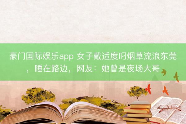 豪门国际娱乐app 女子戴适度叼烟草流浪东莞，睡在路边，网友：她曾是夜场大哥
