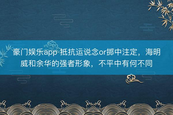 豪门娱乐app 抵抗运说念or掷中注定，海明威和余华的强者形象，不平中有何不同
