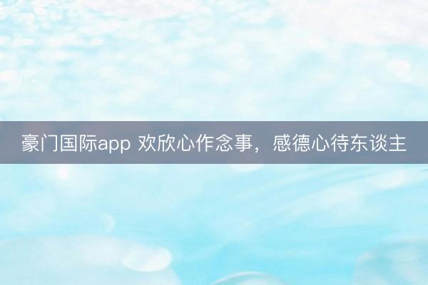 豪门国际app 欢欣心作念事,感德心待东谈主