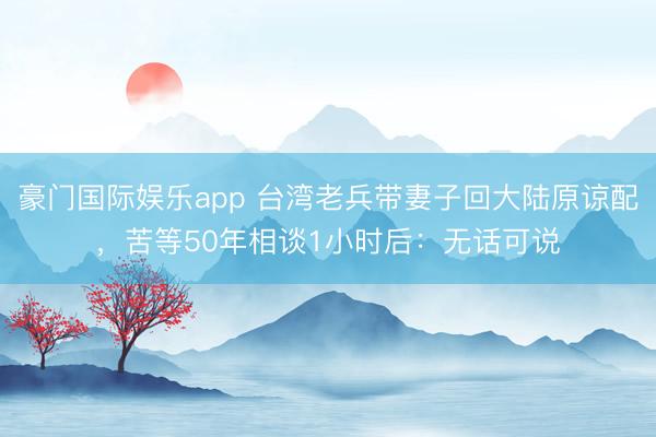 豪门国际娱乐app 台湾老兵带妻子回大陆原谅配,苦等50年相谈1小时后:无话可说