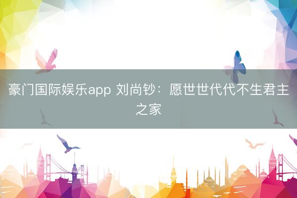 豪门国际娱乐app 刘尚钞：愿世世代代不生君主之家