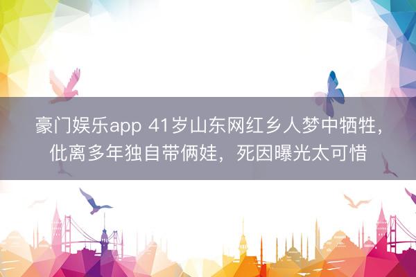豪门娱乐app 41岁山东网红乡人梦中牺牲，仳离多年独自带俩娃，死因曝光太可惜