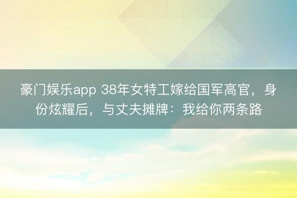 豪门娱乐app 38年女特工嫁给国军高官，身份炫耀后，与丈夫摊牌：我给你两条路