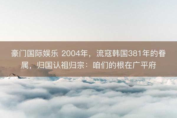 豪门国际娱乐 2004年，流寇韩国381年的眷属，归国认祖归宗：咱们的根在广平府
