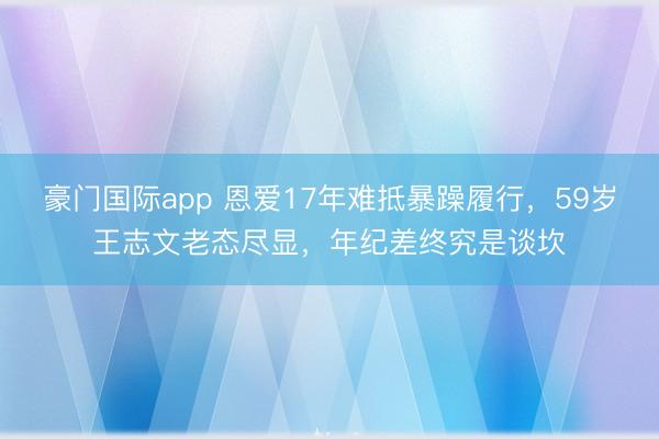 豪门国际app 恩爱17年难抵暴躁履行,59岁王志文老态尽显,年纪差终究是谈坎