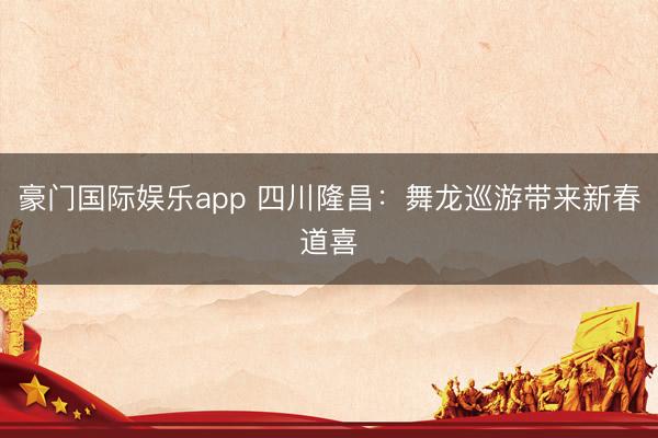 豪门国际娱乐app 四川隆昌：舞龙巡游带来新春道喜