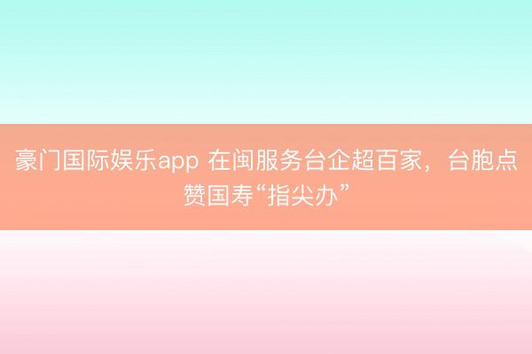 豪门国际娱乐app 在闽服务台企超百家，台胞点赞国寿“指尖办”
