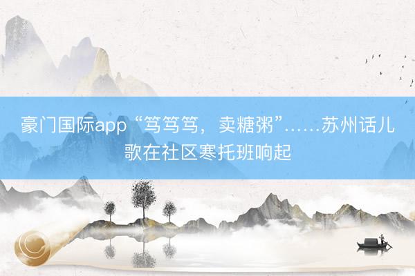 豪门国际app “笃笃笃，卖糖粥”……苏州话儿歌在社区寒托班响起