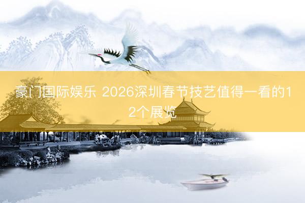 豪门国际娱乐 2026深圳春节技艺值得一看的12个展览