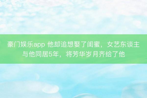 豪门娱乐app 他却追想娶了闺蜜，女艺东谈主与他同居5年，将芳华岁月齐给了他