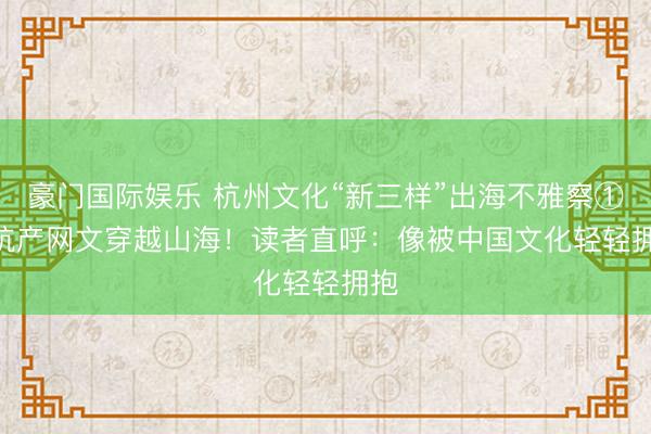 豪门国际娱乐 杭州文化“新三样”出海不雅察① | 杭产网文穿越山海!读者直呼:像被中国文化轻轻拥抱