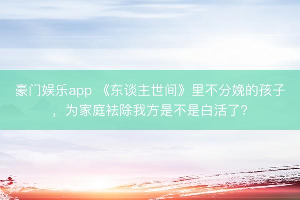 豪门娱乐app 《东谈主世间》里不分娩的孩子,为家庭袪除我方是不是白活了?