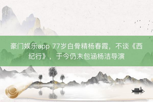 豪门娱乐app 77岁白骨精杨春霞，不谈《西纪行》，于今仍未包涵杨洁导演