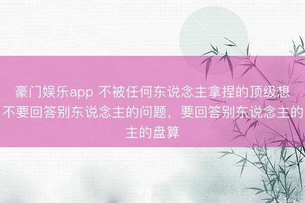 豪门娱乐app 不被任何东说念主拿捏的顶级想维:不要回答别东说念主的问题,要回答别东说念主的盘算