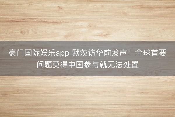 豪门国际娱乐app 默茨访华前发声:全球首要问题莫得中国参与就无法处置