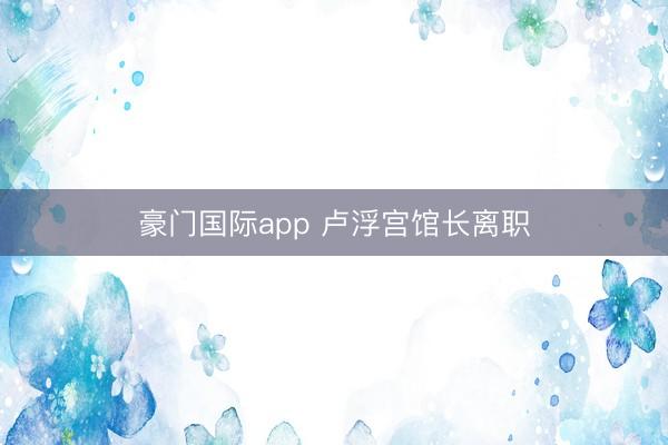 豪门国际app 卢浮宫馆长离职