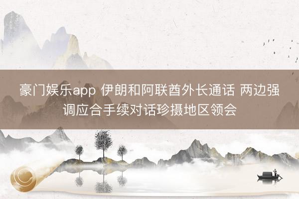 豪门娱乐app 伊朗和阿联酋外长通话 两边强调应合手续对话珍摄地区领会