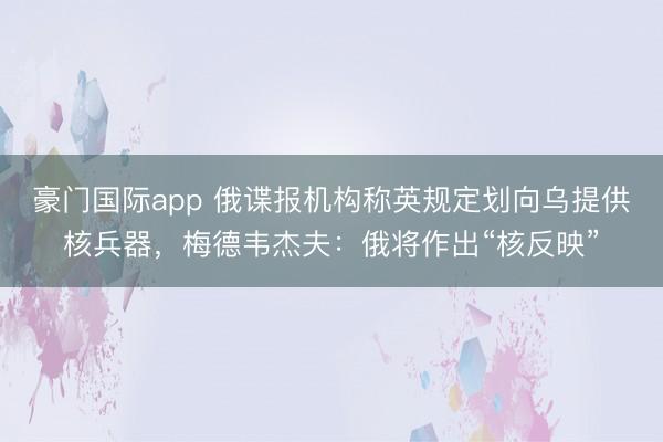 豪门国际app 俄谍报机构称英规定划向乌提供核兵器,梅德韦杰夫:俄将作出“核反映”