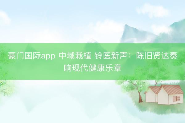 豪门国际app 中域栽植 铃医新声:陈旧贤达奏响现代健康乐章