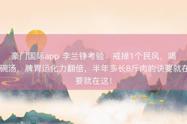 豪门国际app 李兰铮考验:戒掉1个民风,喝好1碗汤,脾胃运化力翻倍,半年多长8斤肉的诀要就在这!