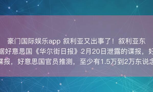 豪门国际娱乐app 叙利亚又出事了！叙利亚东北角的风向又变了。证据好意思国《华尔街日报》2月20日泄露的谍报，好意思国官员推测，至少有1.5万到2万东说念主就这样在逃了