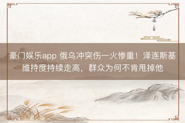 豪门娱乐app 俄乌冲突伤一火惨重！泽连斯基维持度持续走高，群众为何不肯甩掉他