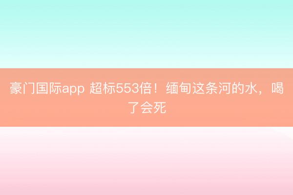 豪门国际app 超标553倍！缅甸这条河的水，喝了会死
