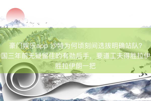 豪门娱乐app 沙特为何顷刻间选拔明确站队？转头中国三年前无疑留住的有劲后手，要道工夫得胜拉伊朗一把